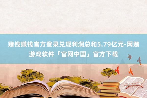 赌钱赚钱官方登录兑现利润总和5.79亿元-网赌游戏软件「官网中国」官方下载