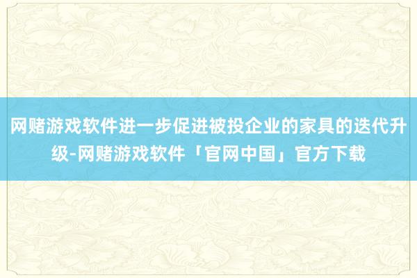 网赌游戏软件进一步促进被投企业的家具的迭代升级-网赌游戏软件「官网中国」官方下载
