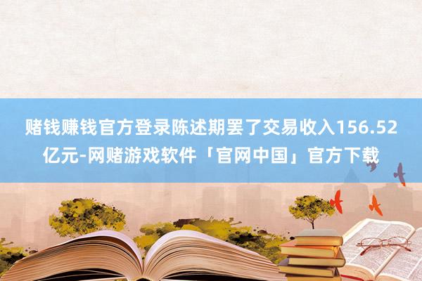 赌钱赚钱官方登录陈述期罢了交易收入156.52亿元-网赌游戏软件「官网中国」官方下载