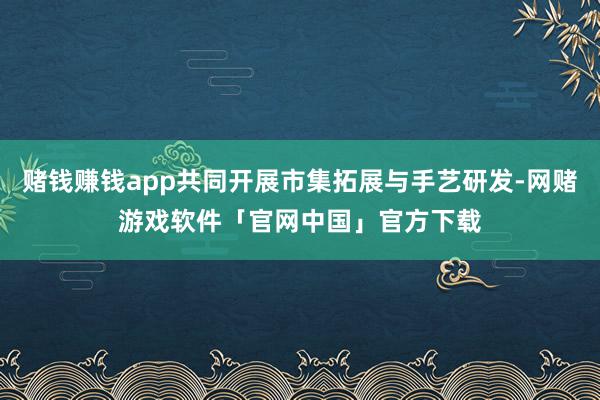赌钱赚钱app共同开展市集拓展与手艺研发-网赌游戏软件「官网中国」官方下载