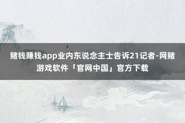 赌钱赚钱app业内东说念主士告诉21记者-网赌游戏软件「官网中国」官方下载