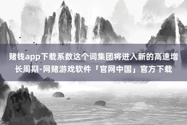 赌钱app下载系数这个词集团将进入新的高速增长周期-网赌游戏软件「官网中国」官方下载