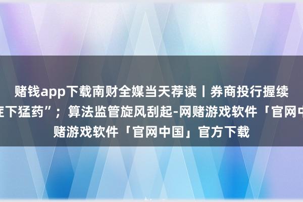 赌钱app下载南财全媒当天荐读丨券商投行握续督导新规“对症下猛药”；算法监管旋风刮起-网赌游戏软件「官网中国」官方下载