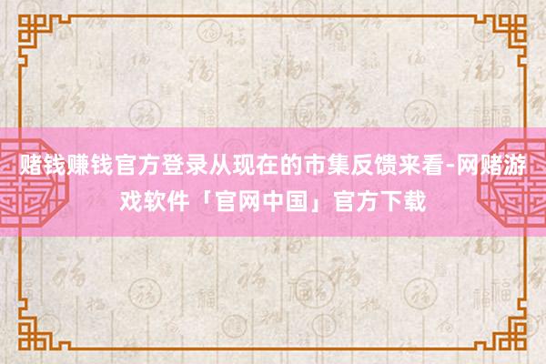赌钱赚钱官方登录从现在的市集反馈来看-网赌游戏软件「官网中国」官方下载