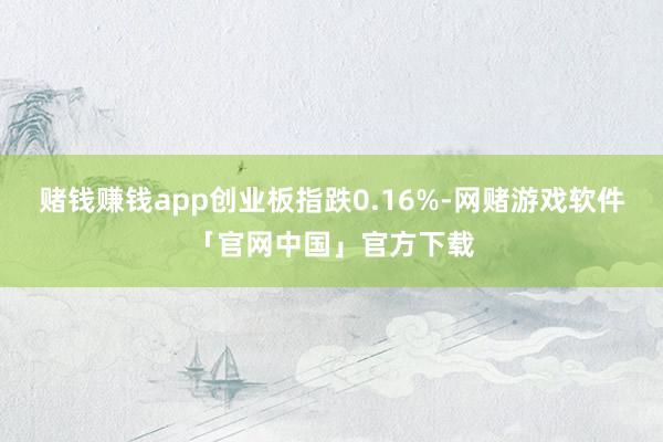 赌钱赚钱app创业板指跌0.16%-网赌游戏软件「官网中国」官方下载