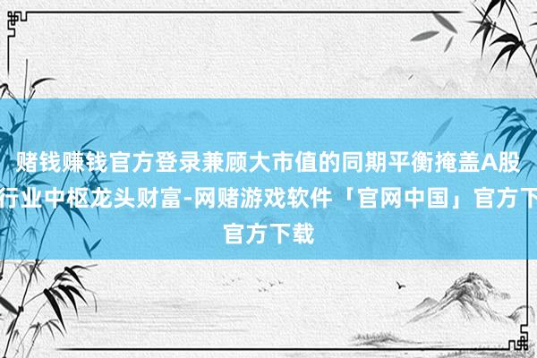 赌钱赚钱官方登录兼顾大市值的同期平衡掩盖A股各行业中枢龙头财富-网赌游戏软件「官网中国」官方下载