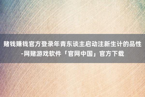 赌钱赚钱官方登录年青东谈主启动注新生计的品性-网赌游戏软件「官网中国」官方下载