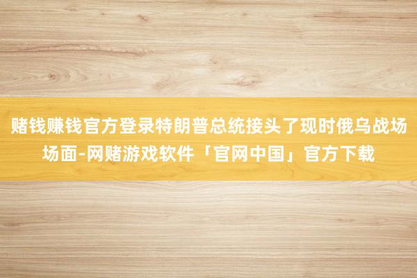 赌钱赚钱官方登录特朗普总统接头了现时俄乌战场场面-网赌游戏软件「官网中国」官方下载