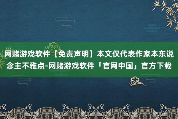 网赌游戏软件【免责声明】本文仅代表作家本东说念主不雅点-网赌游戏软件「官网中国」官方下载