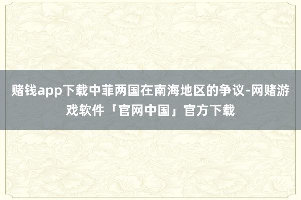 赌钱app下载中菲两国在南海地区的争议-网赌游戏软件「官网中国」官方下载