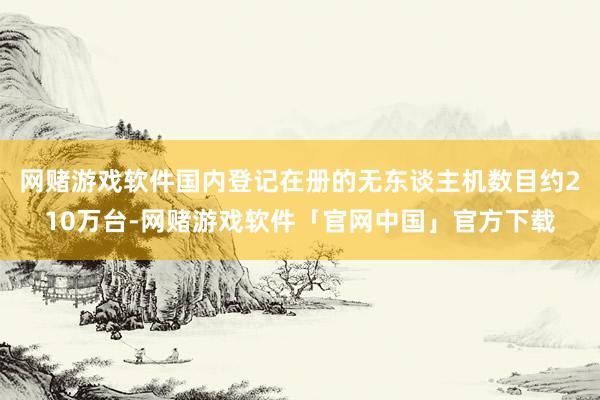 网赌游戏软件国内登记在册的无东谈主机数目约210万台-网赌游戏软件「官网中国」官方下载
