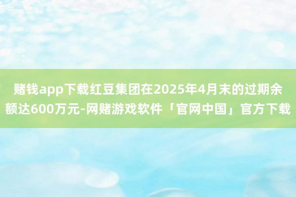 赌钱app下载红豆集团在2025年4月末的过期余额达600万元-网赌游戏软件「官网中国」官方下载