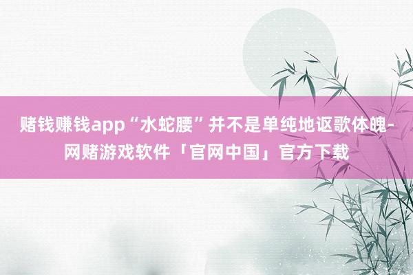 赌钱赚钱app“水蛇腰”并不是单纯地讴歌体魄-网赌游戏软件「官网中国」官方下载