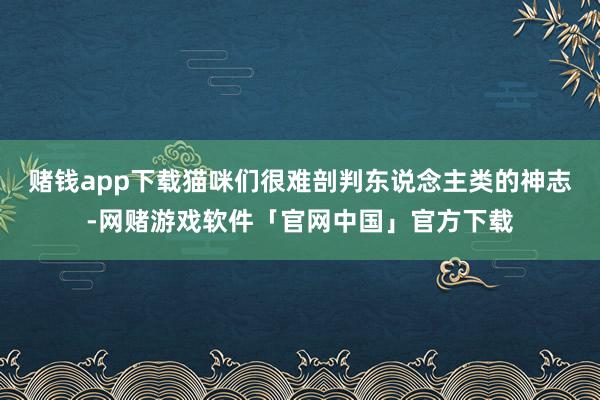 赌钱app下载猫咪们很难剖判东说念主类的神志-网赌游戏软件「官网中国」官方下载