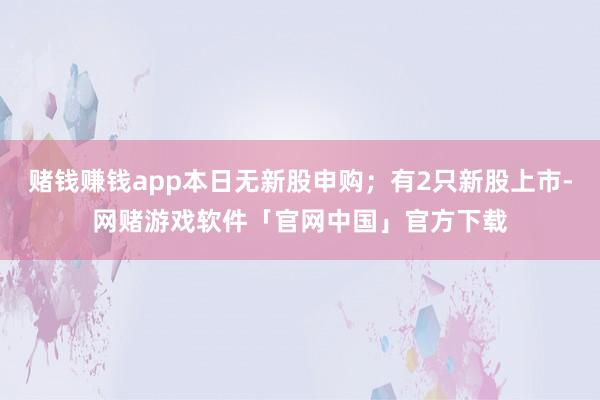赌钱赚钱app本日无新股申购；有2只新股上市-网赌游戏软件「官网中国」官方下载