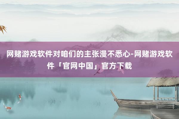 网赌游戏软件对咱们的主张漫不悉心-网赌游戏软件「官网中国」官方下载