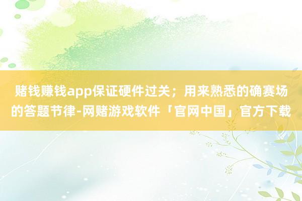 赌钱赚钱app保证硬件过关；用来熟悉的确赛场的答题节律-网赌游戏软件「官网中国」官方下载