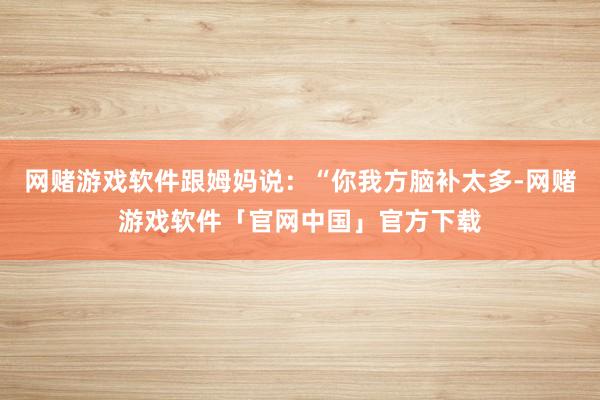 网赌游戏软件跟姆妈说：“你我方脑补太多-网赌游戏软件「官网中国」官方下载