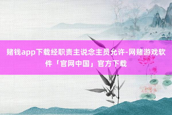 赌钱app下载经职责主说念主员允许-网赌游戏软件「官网中国」官方下载