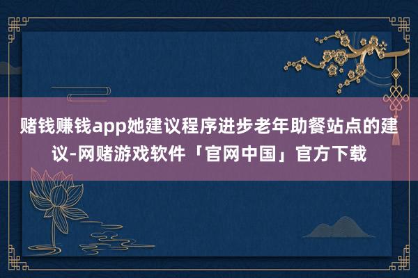 赌钱赚钱app她建议程序进步老年助餐站点的建议-网赌游戏软件「官网中国」官方下载