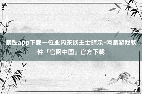 赌钱app下载一位业内东谈主士暗示-网赌游戏软件「官网中国」官方下载