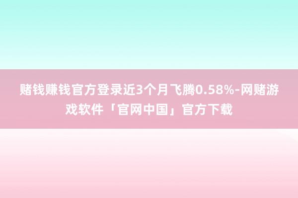 赌钱赚钱官方登录近3个月飞腾0.58%-网赌游戏软件「官网中国」官方下载