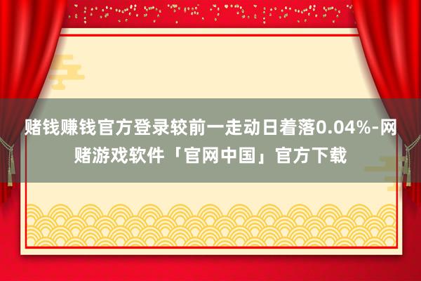 赌钱赚钱官方登录较前一走动日着落0.04%-网赌游戏软件「官网中国」官方下载