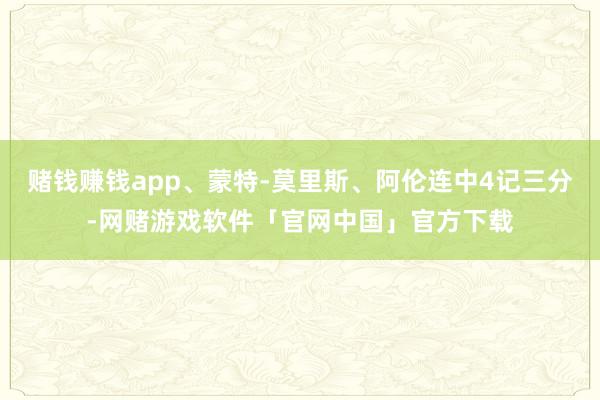 赌钱赚钱app、蒙特-莫里斯、阿伦连中4记三分-网赌游戏软件「官网中国」官方下载