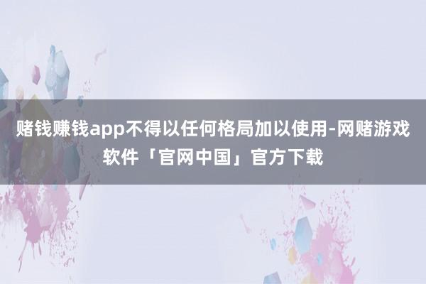 赌钱赚钱app不得以任何格局加以使用-网赌游戏软件「官网中国」官方下载