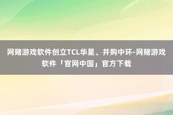 网赌游戏软件创立TCL华星、并购中环-网赌游戏软件「官网中国」官方下载