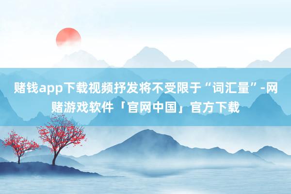 赌钱app下载视频抒发将不受限于“词汇量”-网赌游戏软件「官网中国」官方下载