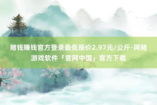 赌钱赚钱官方登录最低报价2.97元/公斤-网赌游戏软件「官网中国」官方下载