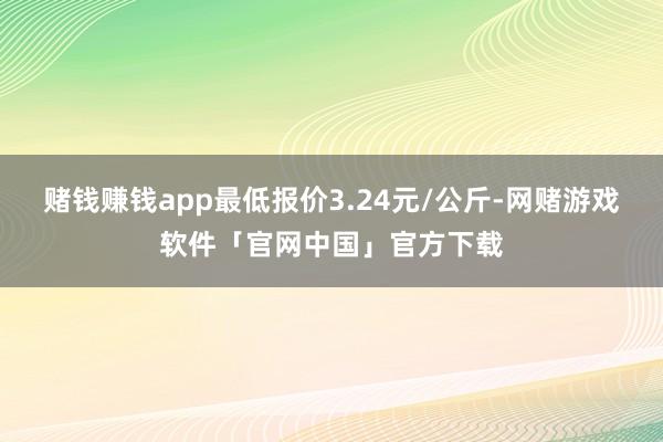 赌钱赚钱app最低报价3.24元/公斤-网赌游戏软件「官网中国」官方下载