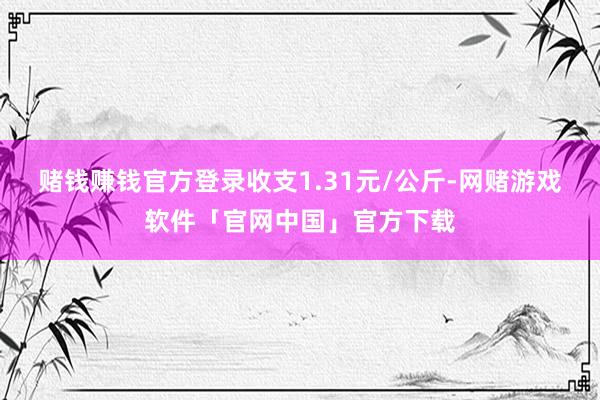 赌钱赚钱官方登录收支1.31元/公斤-网赌游戏软件「官网中国」官方下载