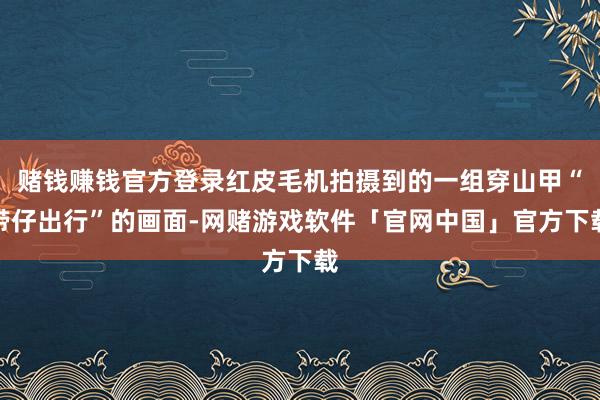赌钱赚钱官方登录红皮毛机拍摄到的一组穿山甲“带仔出行”的画面-网赌游戏软件「官网中国」官方下载