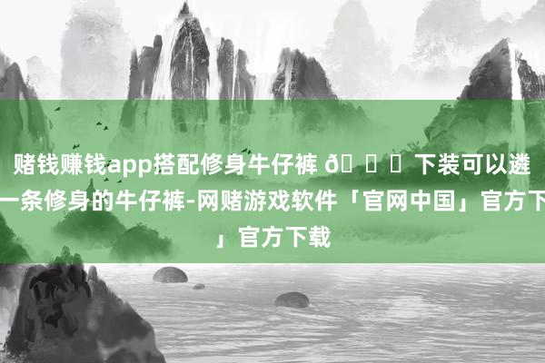 赌钱赚钱app搭配修身牛仔裤 👖下装可以遴选一条修身的牛仔裤-网赌游戏软件「官网中国」官方下载