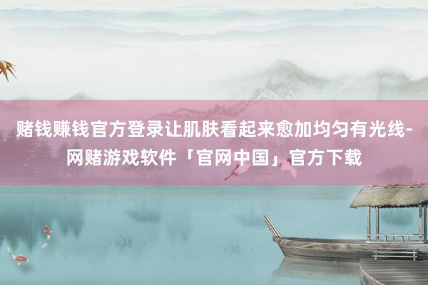 赌钱赚钱官方登录让肌肤看起来愈加均匀有光线-网赌游戏软件「官网中国」官方下载