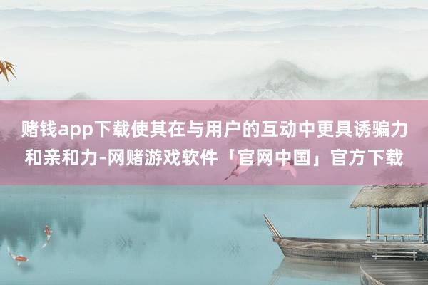 赌钱app下载使其在与用户的互动中更具诱骗力和亲和力-网赌游戏软件「官网中国」官方下载