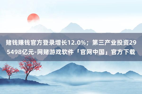 赌钱赚钱官方登录增长12.0%；第三产业投资295498亿元-网赌游戏软件「官网中国」官方下载