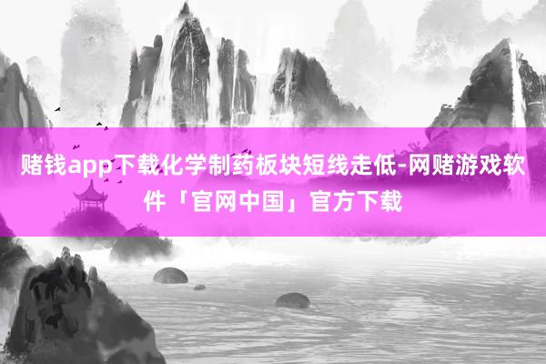赌钱app下载化学制药板块短线走低-网赌游戏软件「官网中国」官方下载