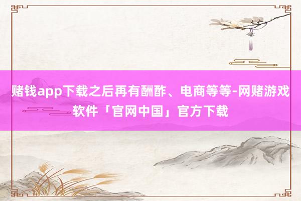 赌钱app下载之后再有酬酢、电商等等-网赌游戏软件「官网中国」官方下载
