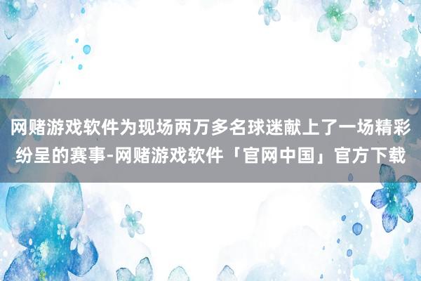 网赌游戏软件为现场两万多名球迷献上了一场精彩纷呈的赛事-网赌游戏软件「官网中国」官方下载