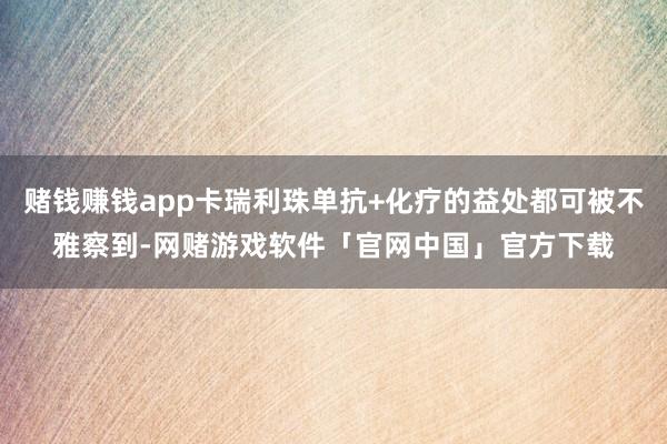 赌钱赚钱app卡瑞利珠单抗+化疗的益处都可被不雅察到-网赌游戏软件「官网中国」官方下载