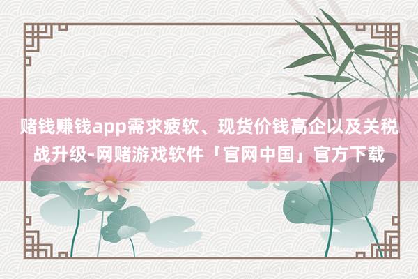赌钱赚钱app需求疲软、现货价钱高企以及关税战升级-网赌游戏软件「官网中国」官方下载