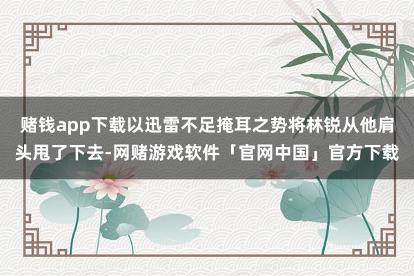 赌钱app下载以迅雷不足掩耳之势将林锐从他肩头甩了下去-网赌游戏软件「官网中国」官方下载