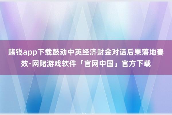 赌钱app下载鼓动中英经济财金对话后果落地奏效-网赌游戏软件「官网中国」官方下载