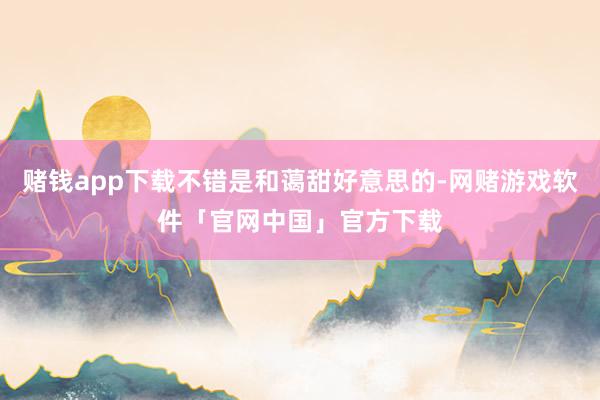 赌钱app下载不错是和蔼甜好意思的-网赌游戏软件「官网中国」官方下载