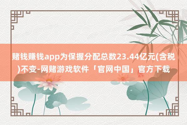 赌钱赚钱app为保握分配总数23.44亿元(含税)不变-网赌游戏软件「官网中国」官方下载