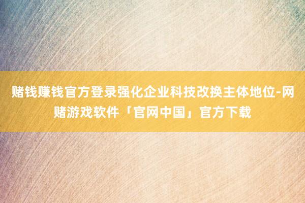 赌钱赚钱官方登录强化企业科技改换主体地位-网赌游戏软件「官网中国」官方下载