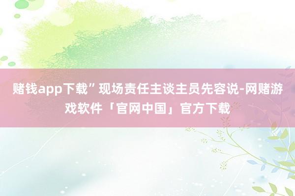 赌钱app下载”现场责任主谈主员先容说-网赌游戏软件「官网中国」官方下载